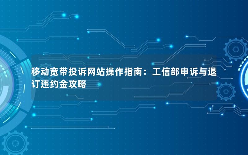 移动宽带投诉网站操作指南：工信部申诉与退订违约金攻略