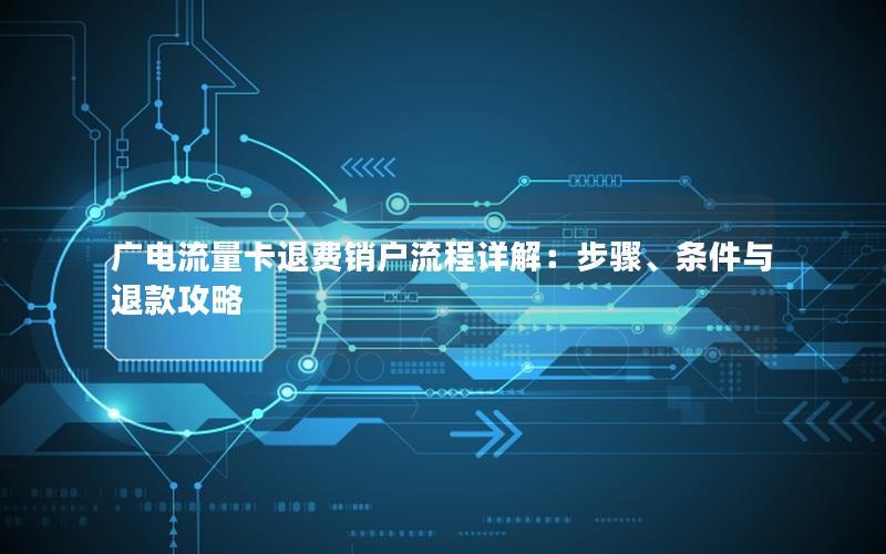 广电流量卡退费销户流程详解：步骤、条件与退款攻略