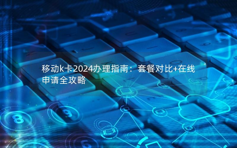 移动k卡2024办理指南：套餐对比+在线申请全攻略