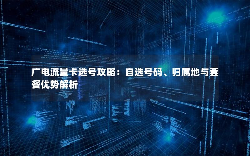 广电流量卡选号攻略：自选号码、归属地与套餐优势解析