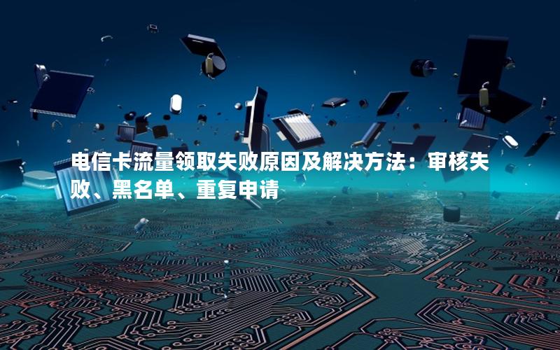 电信卡流量领取失败原因及解决方法：审核失败、黑名单、重复申请