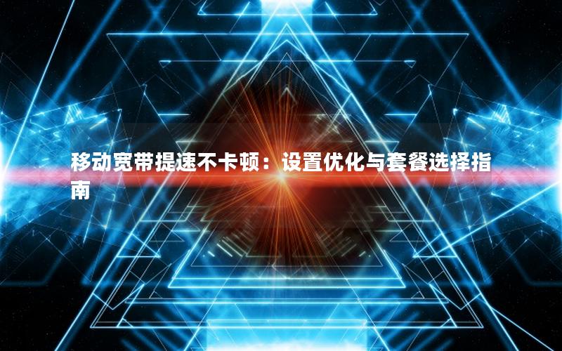 移动宽带提速不卡顿：设置优化与套餐选择指南