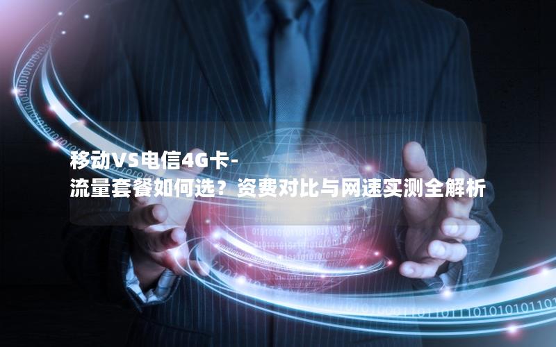 移动VS电信4G卡-流量套餐如何选？资费对比与网速实测全解析