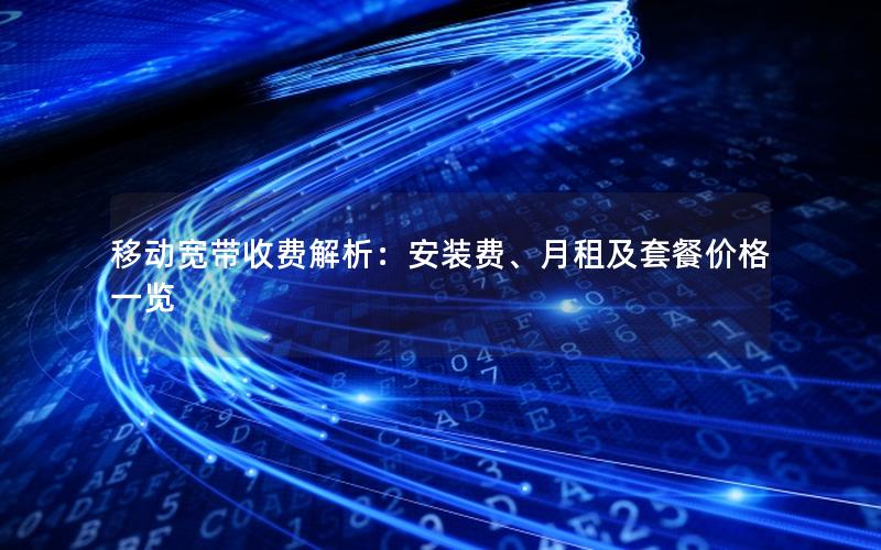 移动宽带收费解析：安装费、月租及套餐价格一览