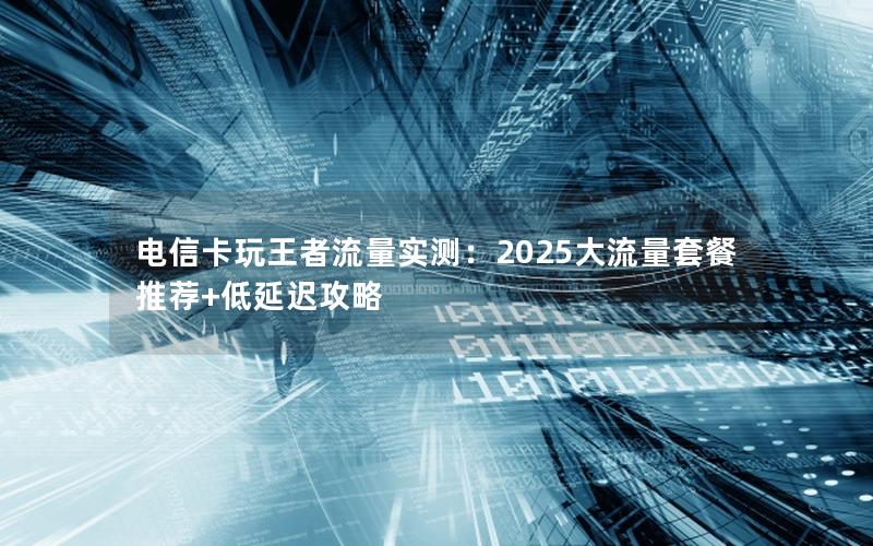 电信卡玩王者流量实测：2025大流量套餐推荐+低延迟攻略