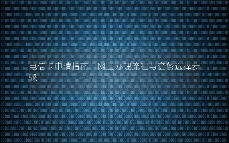 电信卡申请指南：网上办理流程与套餐选择步骤