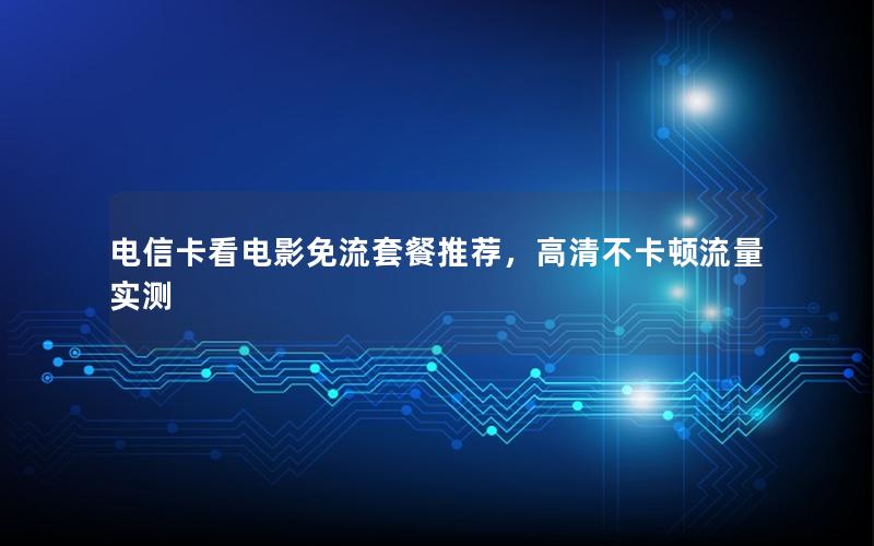 电信卡看电影免流套餐推荐，高清不卡顿流量实测