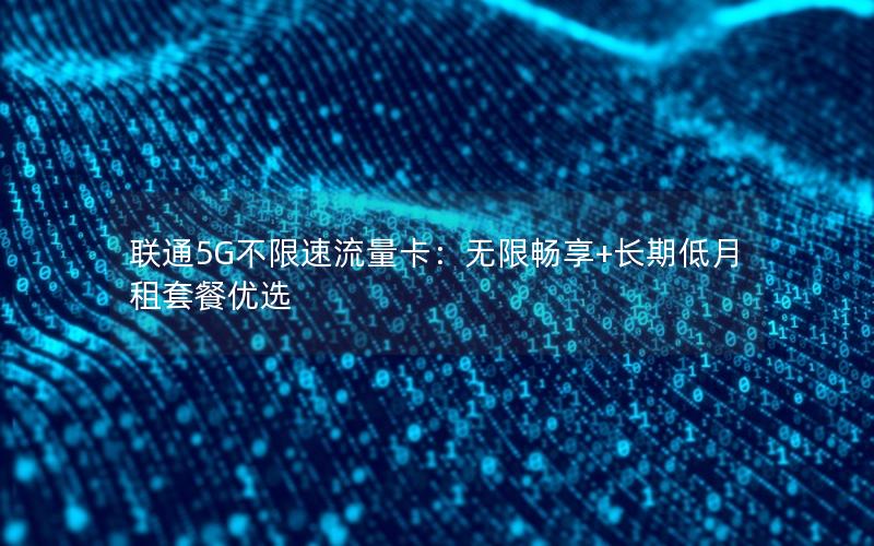 联通5G不限速流量卡：无限畅享+长期低月租套餐优选