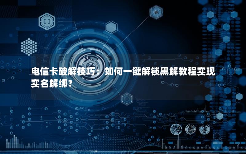 电信卡破解技巧：如何一键解锁黑解教程实现实名解绑？