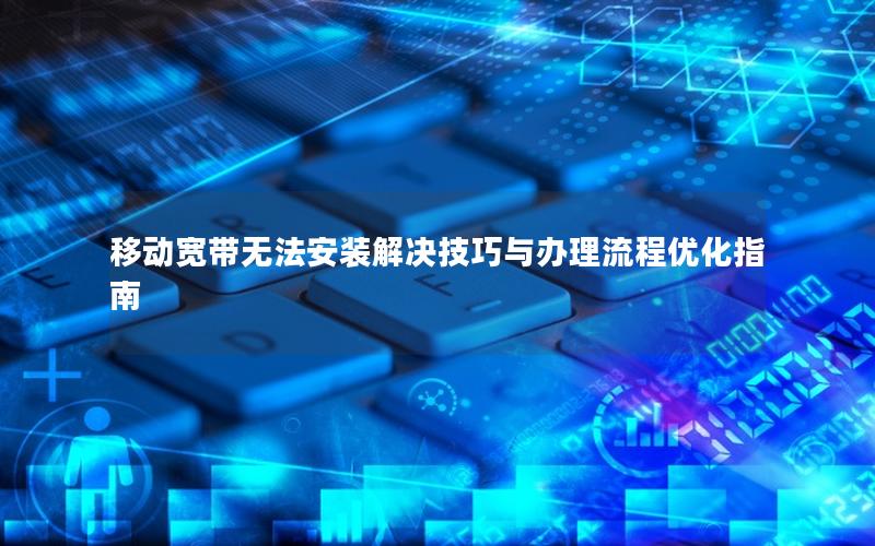 移动宽带无法安装解决技巧与办理流程优化指南