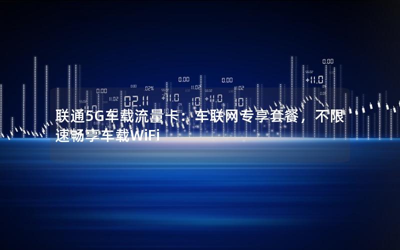 联通5G车载流量卡：车联网专享套餐，不限速畅享车载WiFi