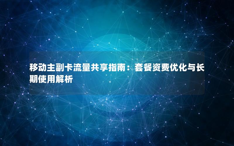 移动主副卡流量共享指南：套餐资费优化与长期使用解析