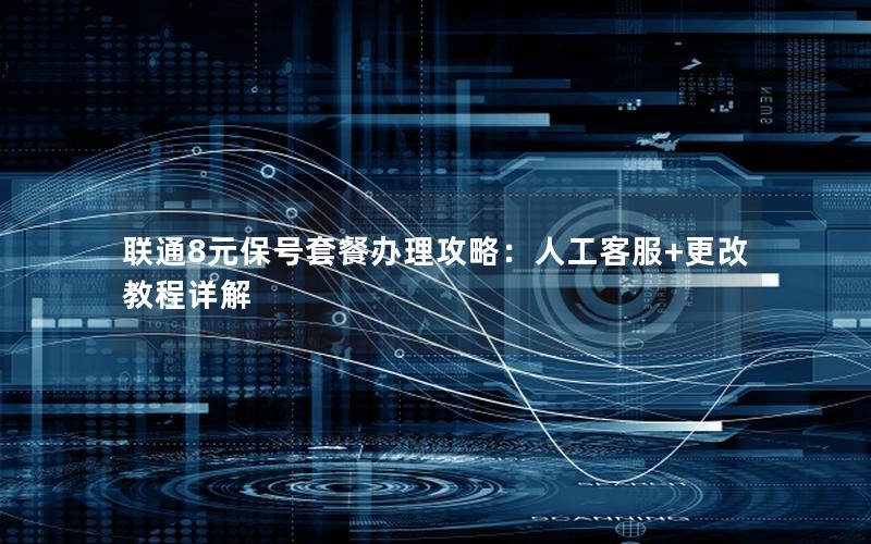 联通8元保号套餐办理攻略：人工客服+更改教程详解
