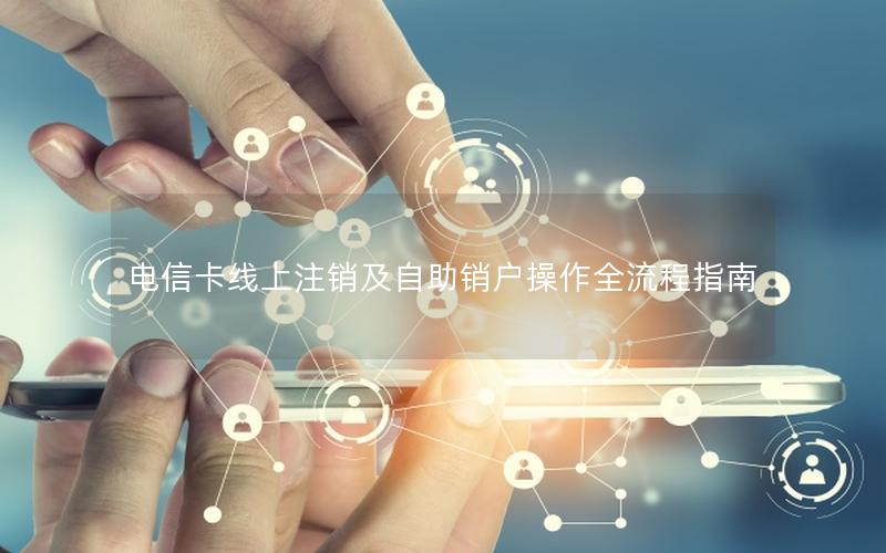 电信卡线上注销及自助销户操作全流程指南