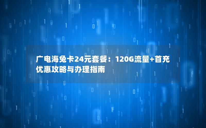广电海兔卡24元套餐：120G流量+首充优惠攻略与办理指南