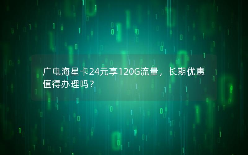 广电海星卡24元享120G流量，长期优惠值得办理吗？
