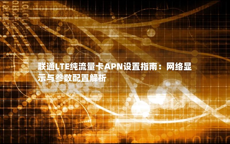 联通LTE纯流量卡APN设置指南：网络显示与参数配置解析