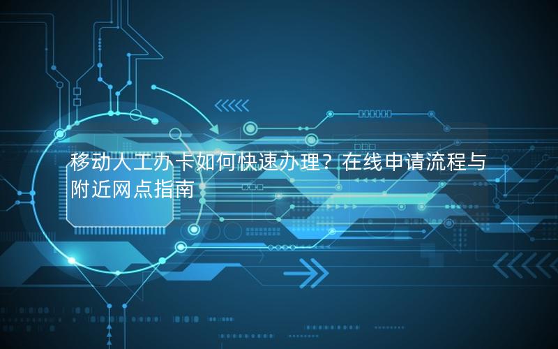 移动人工办卡如何快速办理？在线申请流程与附近网点指南