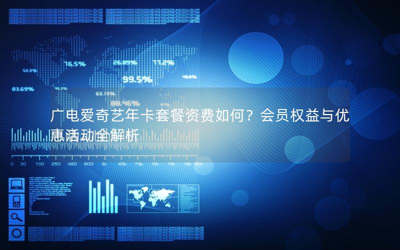 广电爱奇艺年卡套餐资费如何？会员权益与优惠活动全解析