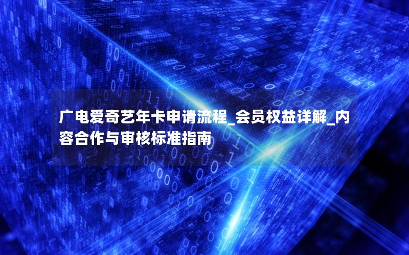 广电爱奇艺年卡申请流程_会员权益详解_内容合作与审核标准指南