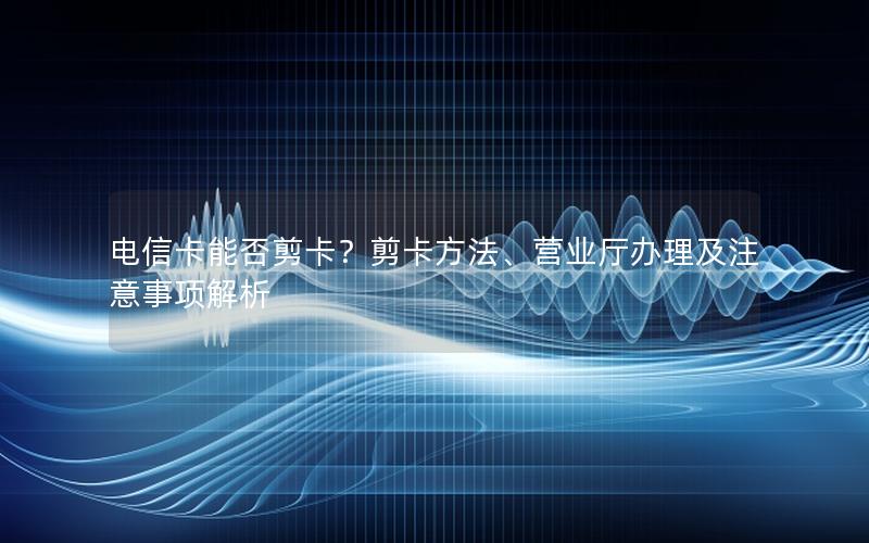 电信卡能否剪卡？剪卡方法、营业厅办理及注意事项解析