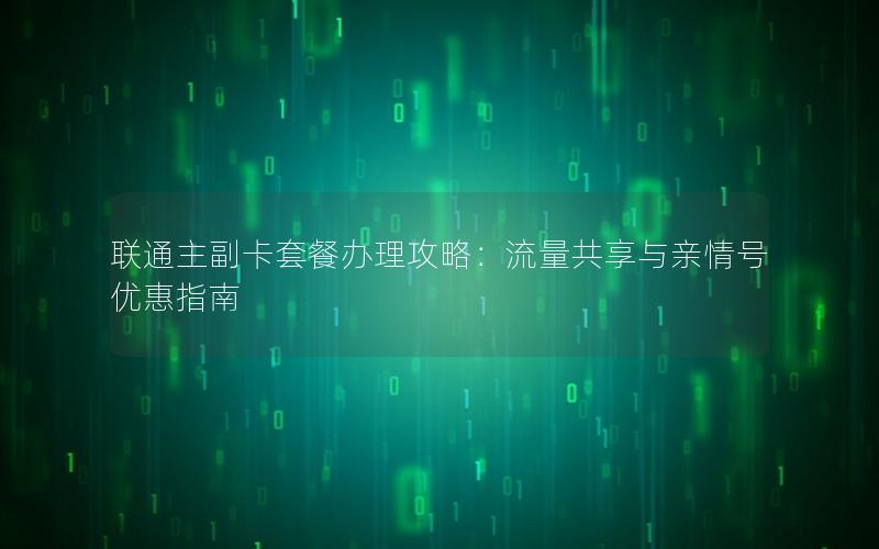 联通主副卡套餐办理攻略：流量共享与亲情号优惠指南