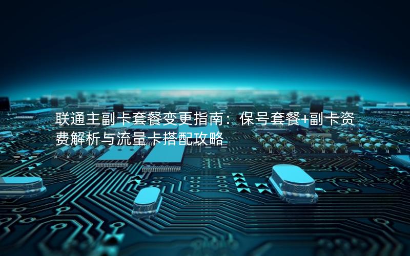 联通主副卡套餐变更指南：保号套餐+副卡资费解析与流量卡搭配攻略