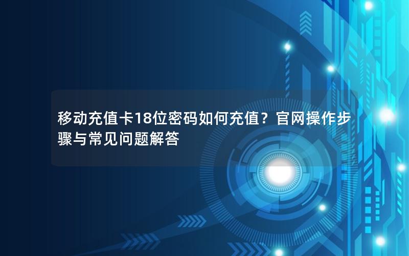 移动充值卡18位密码如何充值？官网操作步骤与常见问题解答