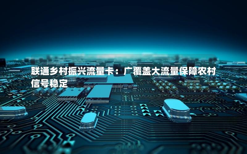 联通乡村振兴流量卡：广覆盖大流量保障农村信号稳定