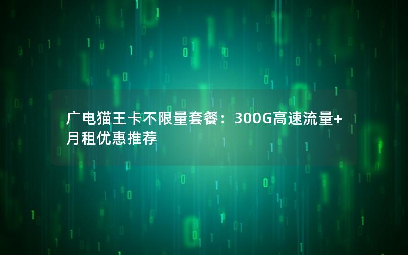 广电猫王卡不限量套餐：300G高速流量+月租优惠推荐