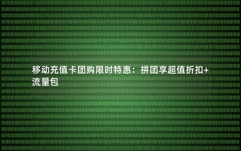 移动充值卡团购限时特惠：拼团享超值折扣+流量包