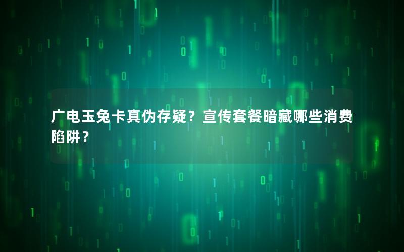 广电玉兔卡真伪存疑？宣传套餐暗藏哪些消费陷阱？