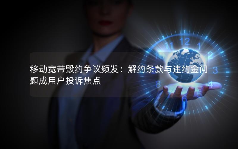 移动宽带毁约争议频发：解约条款与违约金问题成用户投诉焦点