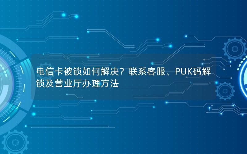电信卡被锁如何解决？联系客服、PUK码解锁及营业厅办理方法