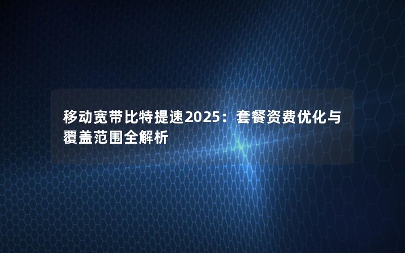 移动宽带比特提速2025：套餐资费优化与覆盖范围全解析