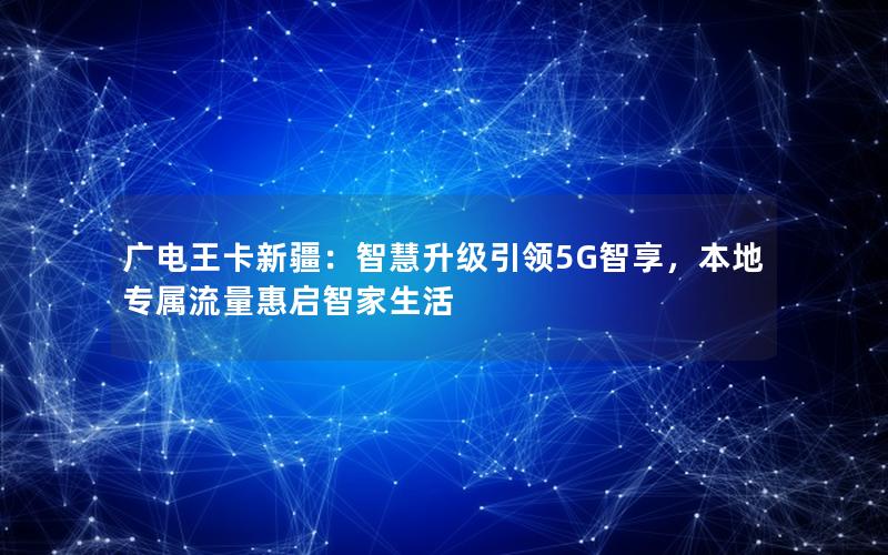 广电王卡新疆：智慧升级引领5G智享，本地专属流量惠启智家生活