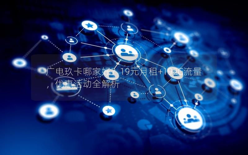 广电玖卡哪家好？19元月租+192G流量，优惠活动全解析