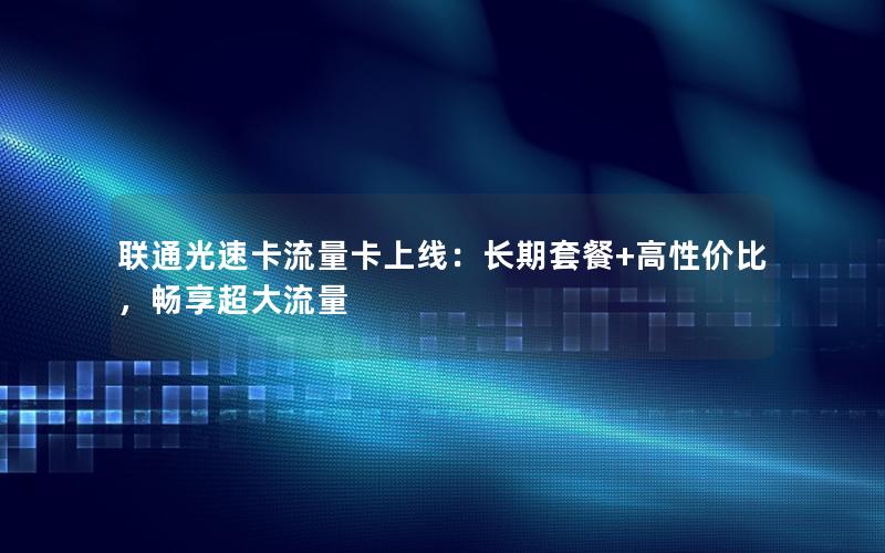 联通光速卡流量卡上线：长期套餐+高性价比，畅享超大流量