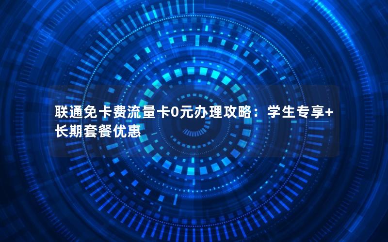 联通免卡费流量卡0元办理攻略：学生专享+长期套餐优惠