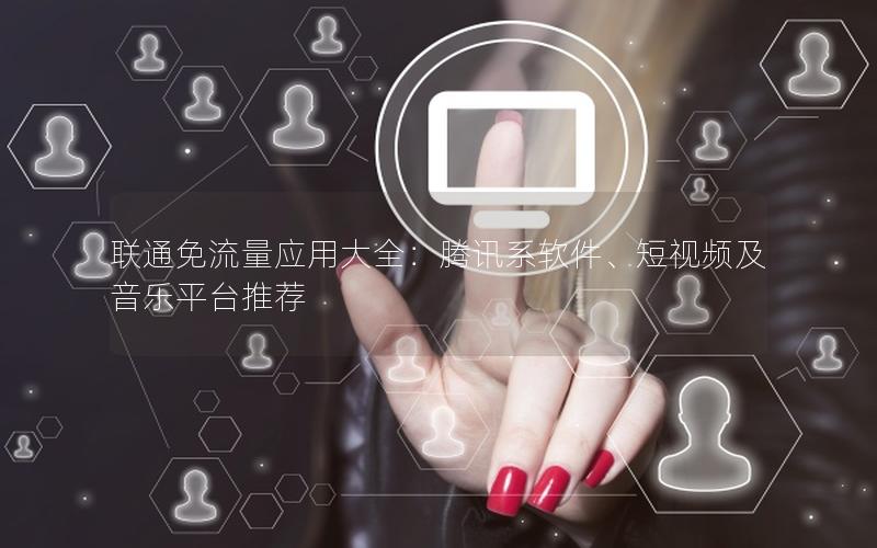 联通免流量应用大全：腾讯系软件、短视频及音乐平台推荐