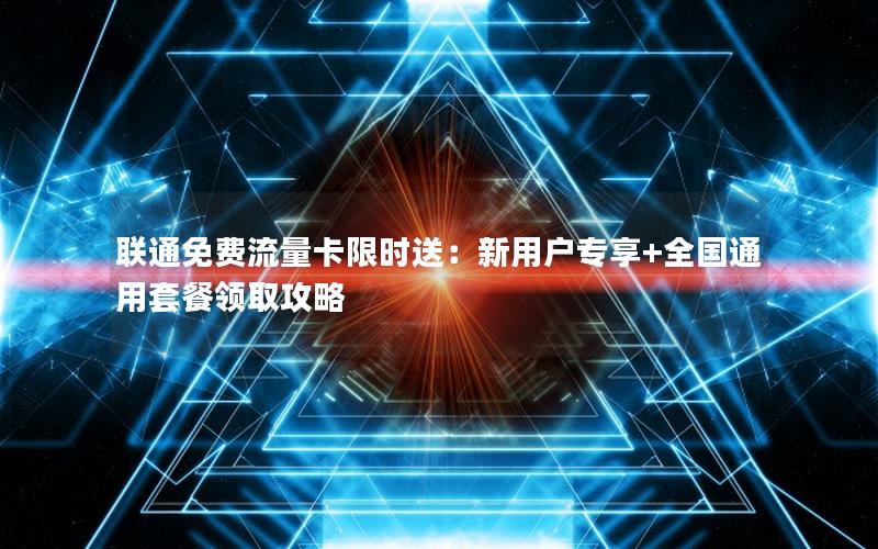 联通免费流量卡限时送：新用户专享+全国通用套餐领取攻略