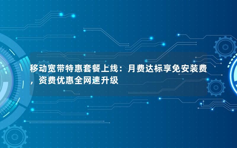 移动宽带特惠套餐上线：月费达标享免安装费，资费优惠全网速升级