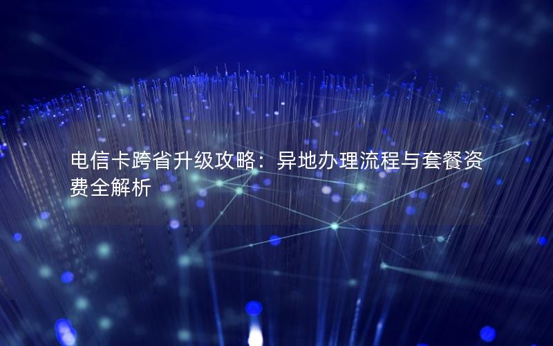 电信卡跨省升级攻略：异地办理流程与套餐资费全解析