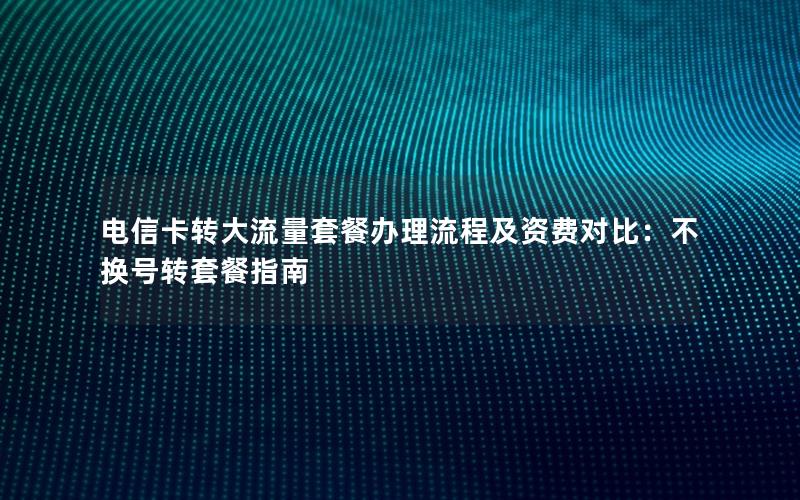 电信卡转大流量套餐办理流程及资费对比：不换号转套餐指南