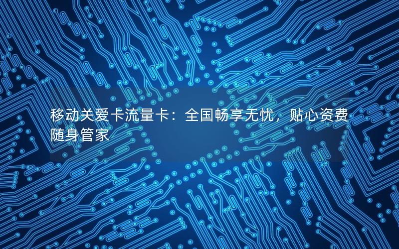 移动关爱卡流量卡：全国畅享无忧，贴心资费随身管家