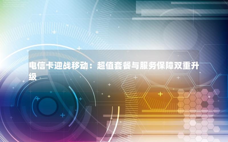 电信卡迎战移动：超值套餐与服务保障双重升级