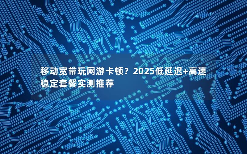 移动宽带玩网游卡顿？2025低延迟+高速稳定套餐实测推荐