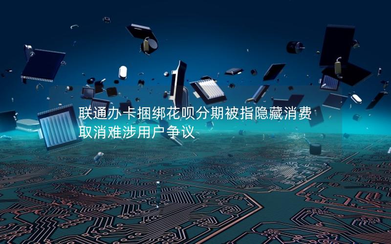 联通办卡捆绑花呗分期被指隐藏消费 取消难涉用户争议