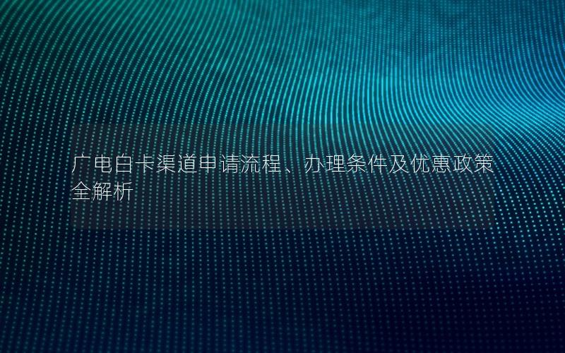 广电白卡渠道申请流程、办理条件及优惠政策全解析