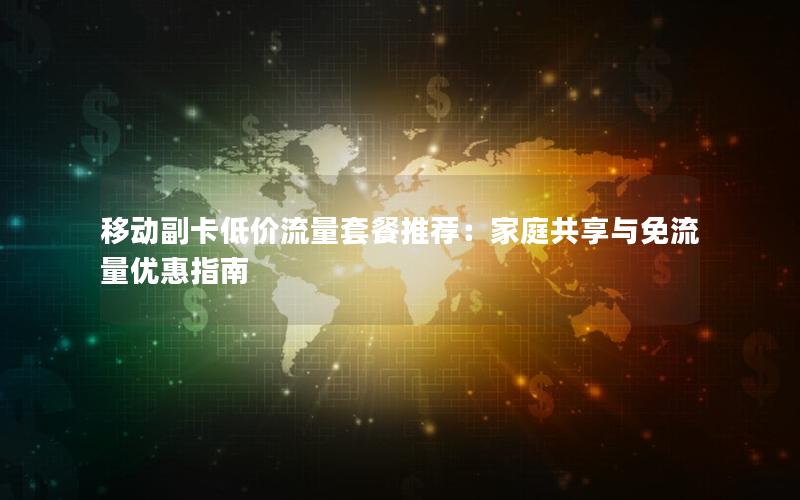 移动副卡低价流量套餐推荐：家庭共享与免流量优惠指南